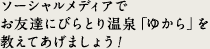 ソーシャルメディアでお友達にびらとり温泉「ゆから」を教えてあげましょう！